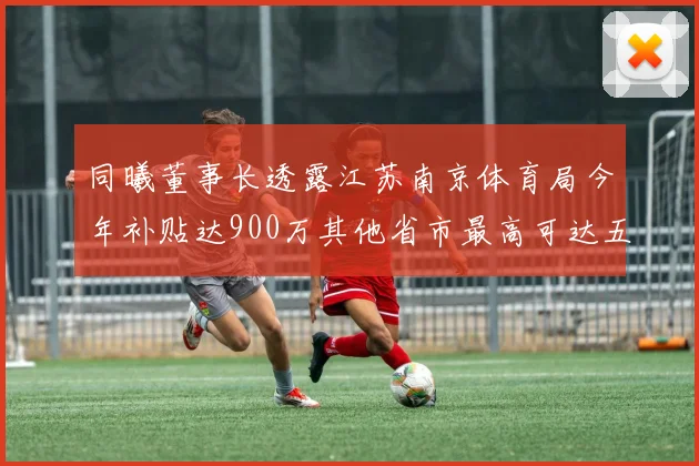 同曦董事长透露江苏南京体育局今年补贴达900万其他省市最高可达五千万