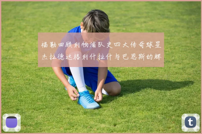 福勒回顾利物浦队史四大传奇球星杰拉德达格利什拉什与巴恩斯的辉煌成就