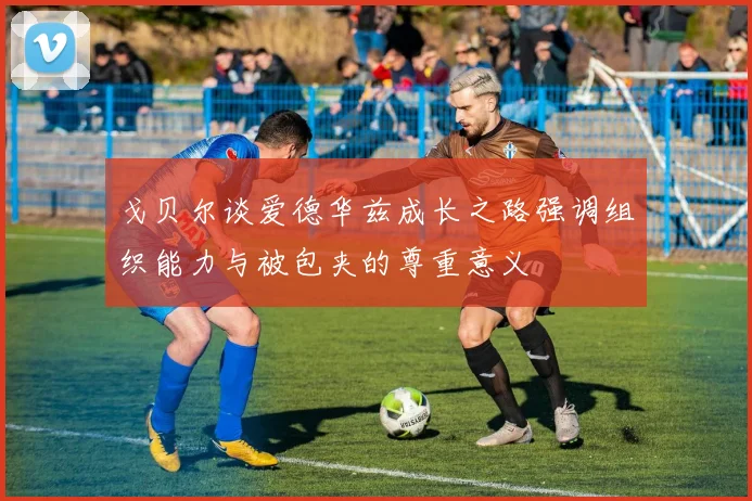 戈贝尔谈爱德华兹成长之路强调组织能力与被包夹的尊重意义