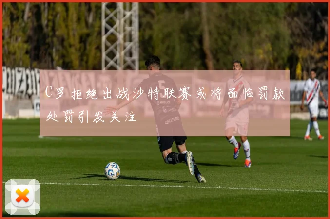 C罗拒绝出战沙特联赛或将面临罚款处罚引发关注