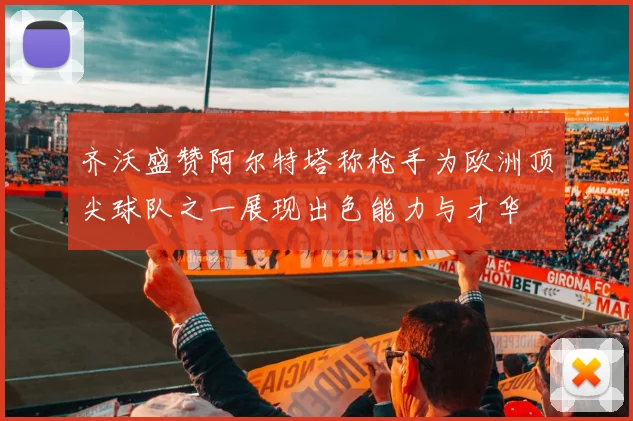 齐沃盛赞阿尔特塔称枪手为欧洲顶尖球队之一展现出色能力与才华