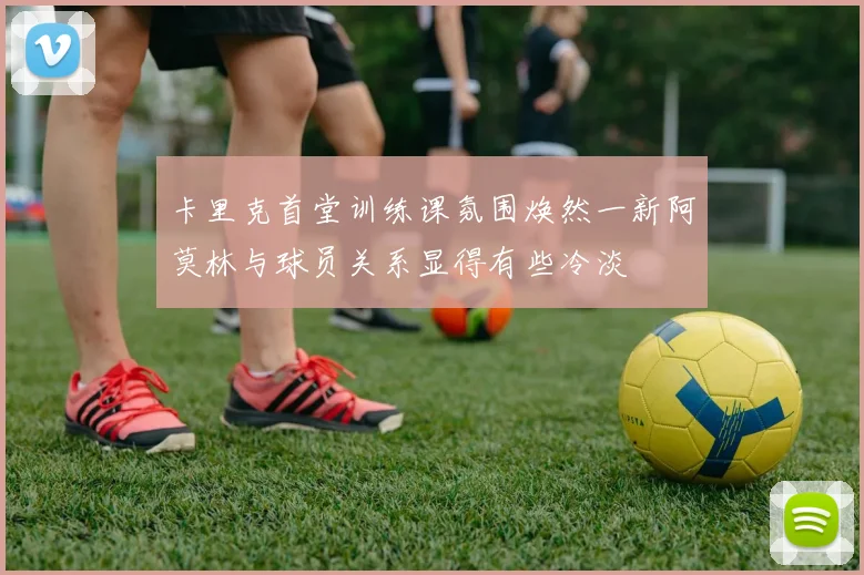 卡里克首堂训练课氛围焕然一新阿莫林与球员关系显得有些冷淡