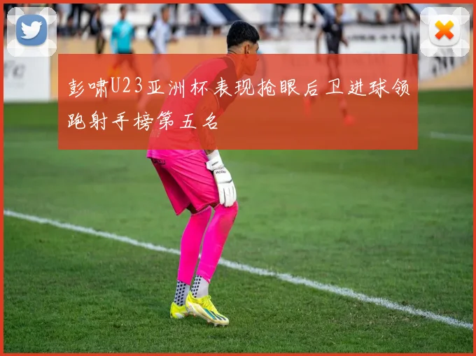 彭啸U23亚洲杯表现抢眼后卫进球领跑射手榜第五名