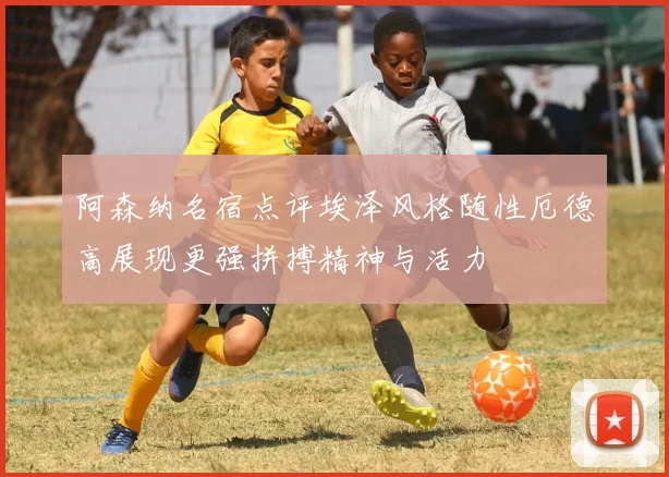 阿森纳名宿点评埃泽风格随性厄德高展现更强拼搏精神与活力